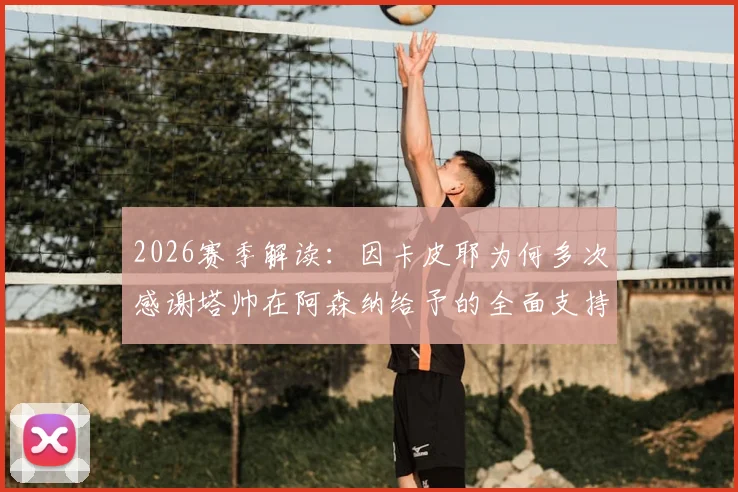 2026赛季解读:因卡皮耶为何多次感谢塔帅在阿森纳给予的全面支持与指导
