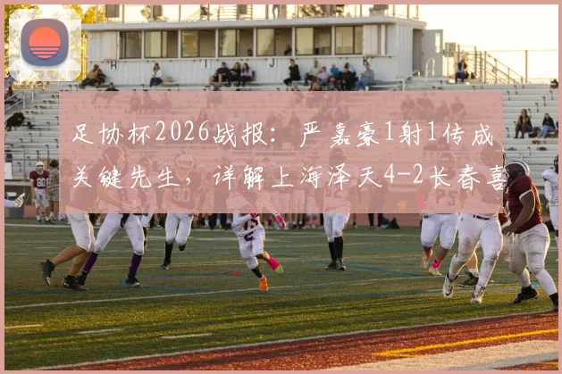 足协杯2026战报:严嘉豪1射1传成关键先生,详解上海泽天4-2长春喜都战术打法与晋级前景