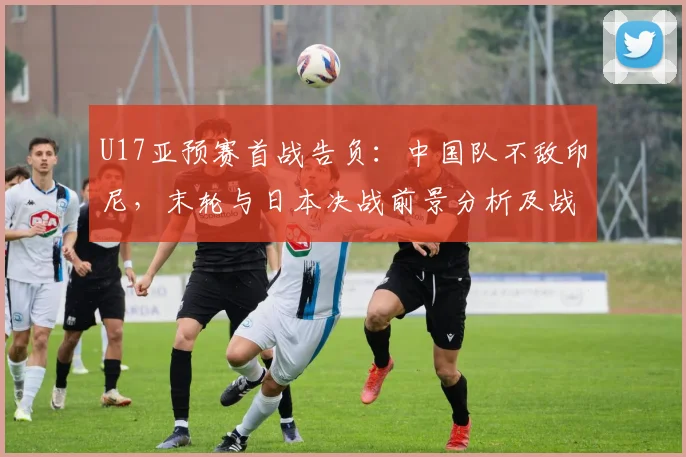 U17亚预赛首战告负：中国队不敌印尼，末轮与日本决战前景分析及战术看点