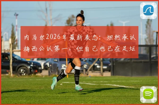 内马尔2026年最新表态：坦然承认梅西公认第一，但自己也已在足坛站稳脚跟