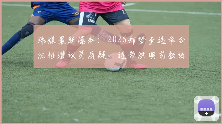 韩媒最新爆料：2026郑梦奎选举合法性遭议员质疑，连带洪明甫教练执照有效性成焦点