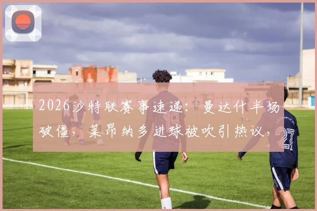 2026沙特联赛事速递:曼达什半场破僵,莱昂纳多进球被吹引热议,新月1-0费哈占先机