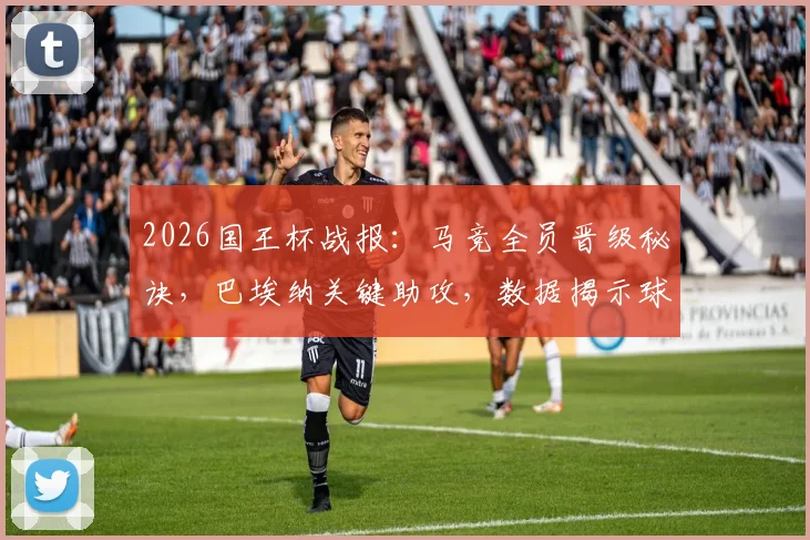 2026国王杯战报：马竞全员晋级秘诀，巴埃纳关键助攻，数据揭示球队韧性