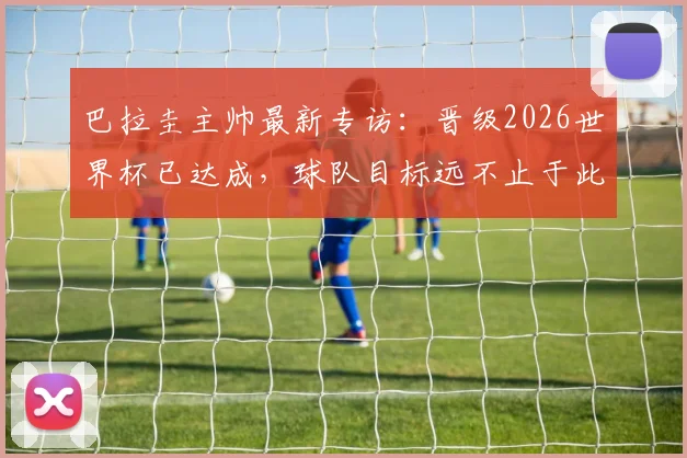 巴拉圭主帅最新专访:晋级2026世界杯已达成,球队目标远不止于此,深度解析南美劲旅复兴之路