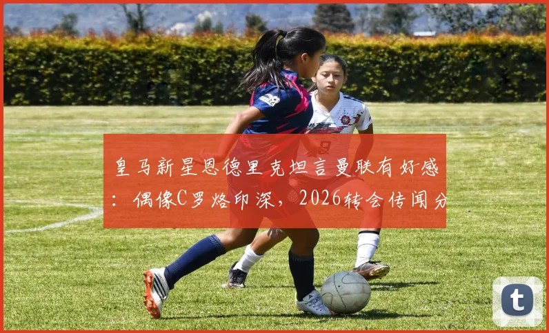 皇马新星恩德里克坦言曼联有好感：偶像C罗烙印深，2026转会传闻分析