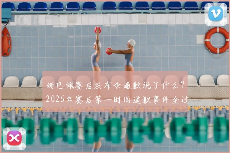 姆巴佩赛后发布会道歉说了什么？2026年赛后第一时间道歉事件全过程，作为队长承担责任引热议