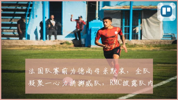 法国队赛前为德尚母亲默哀，全队凝聚一心力拼挪威队，RMC披露队内感人细节