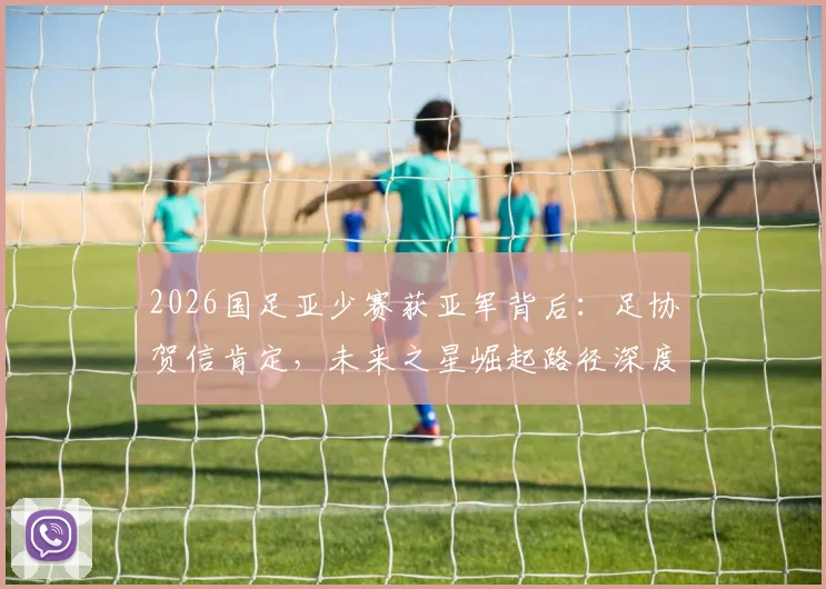 2026国足亚少赛获亚军背后：足协贺信肯定，未来之星崛起路径深度观察