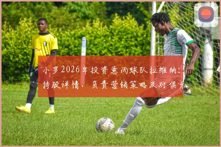 小罗2026年投资意丙球队拉维纳:持股详情、负责营销策略及对俱乐部未来发展的影响分析
