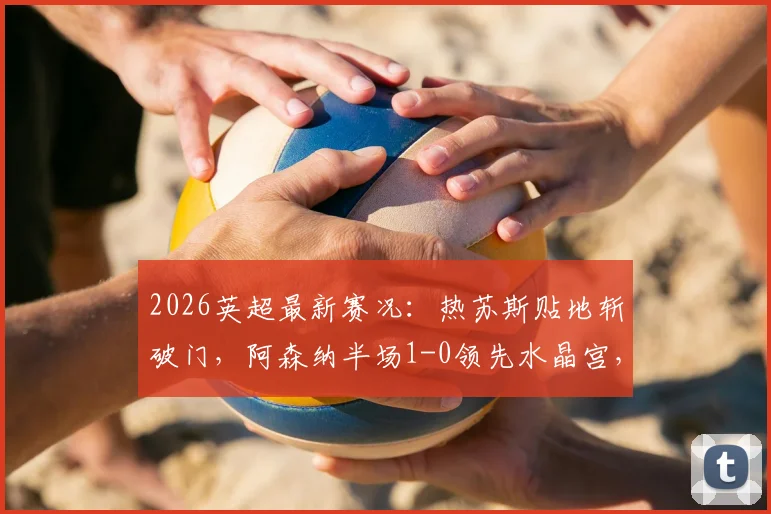 2026英超最新赛况：热苏斯贴地斩破门，阿森纳半场1-0领先水晶宫，附战术打法解析