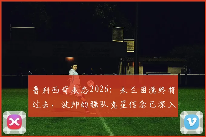 普利西奇表态2026：米兰困境终将过去，波帅的强队克星信念已深入骨髓