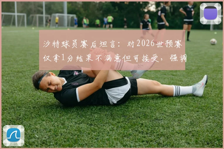 沙特球员赛后坦言：对2026世预赛仅拿1分结果不满意但可接受，强调绝不能低估佛得角实力