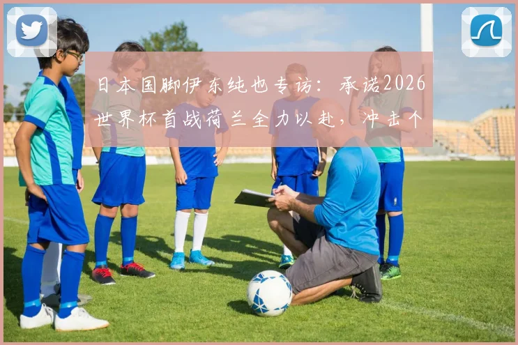 日本国脚伊东纯也专访：承诺2026世界杯首战荷兰全力以赴，冲击个人世界杯首球目标解析