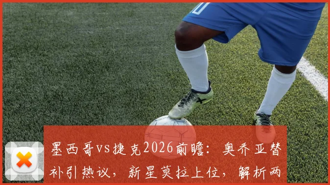 墨西哥vs捷克2026前瞻：奥乔亚替补引热议，新星莫拉上位，解析两队阵容变化与交手记录