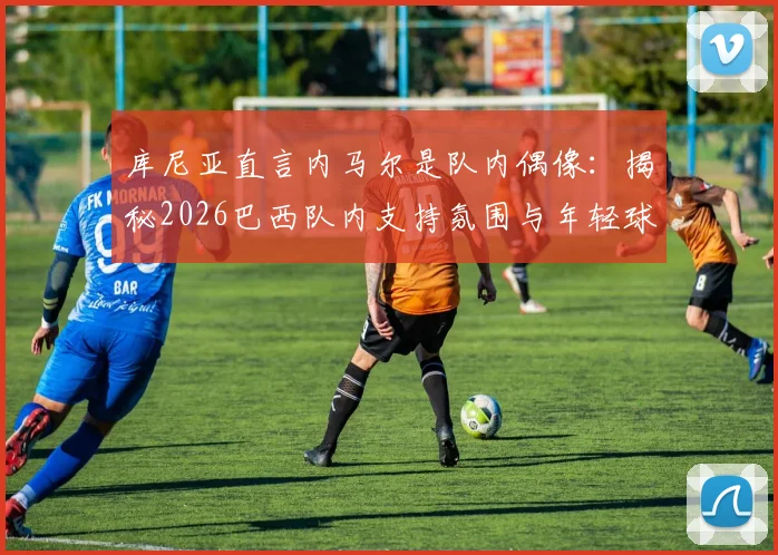 库尼亚直言内马尔是队内偶像：揭秘2026巴西队内支持氛围与年轻球员成长启示
