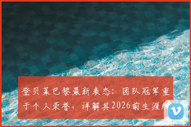 登贝莱巴黎最新表态:团队冠军重于个人荣誉,详解其2026前生涯规划与数据