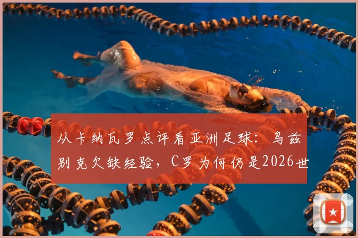 从卡纳瓦罗点评看亚洲足球：乌兹别克欠缺经验，C罗为何仍是2026世预赛球员楷模