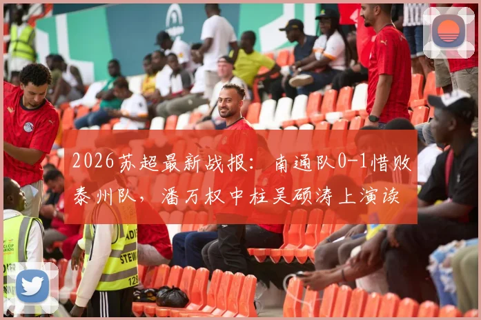 2026苏超最新战报:南通队0-1惜败泰州队,潘万权中柱吴硕涛上演读秒绝杀,附比赛视频回放