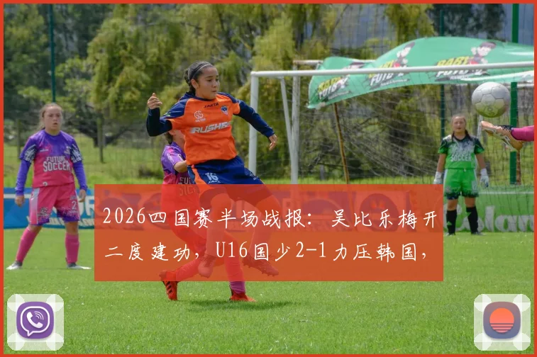 2026四国赛半场战报：吴比乐梅开二度建功，U16国少2-1力压韩国，关键进球视频集锦分析