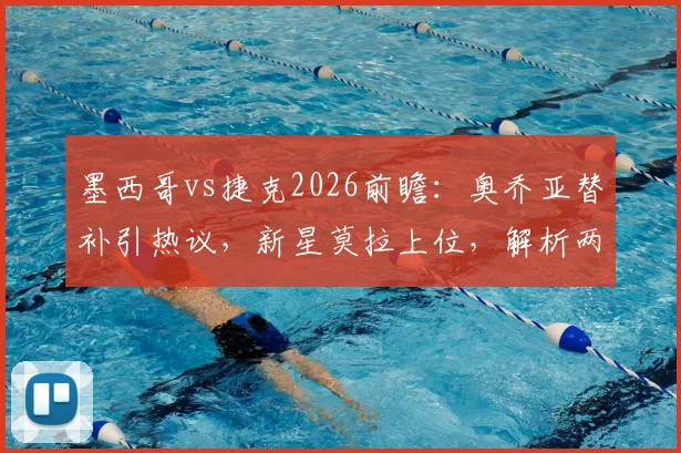 墨西哥vs捷克2026前瞻:奥乔亚替补引热议,新星莫拉上位,解析两队阵容变化与交手记录