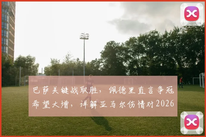 巴萨关键战取胜,佩德里直言争冠希望大增,详解亚马尔伤情对2026赛季的影响