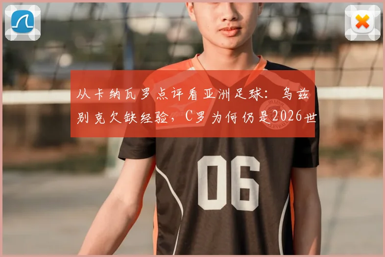 从卡纳瓦罗点评看亚洲足球：乌兹别克欠缺经验，C罗为何仍是2026世预赛球员楷模
