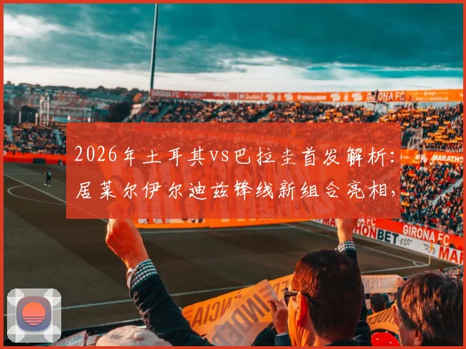 2026年土耳其vs巴拉圭首发解析：居莱尔伊尔迪兹锋线新组合亮相，恩西索能否扛起巴拉圭中场大旗？