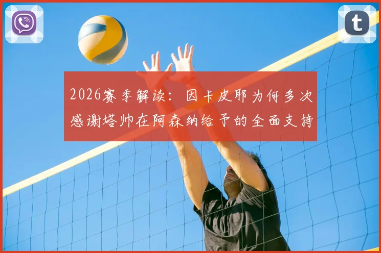 2026赛季解读：因卡皮耶为何多次感谢塔帅在阿森纳给予的全面支持与指导