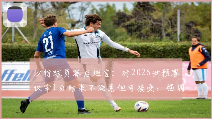 沙特球员赛后坦言：对2026世预赛仅拿1分结果不满意但可接受，强调绝不能低估佛得角实力