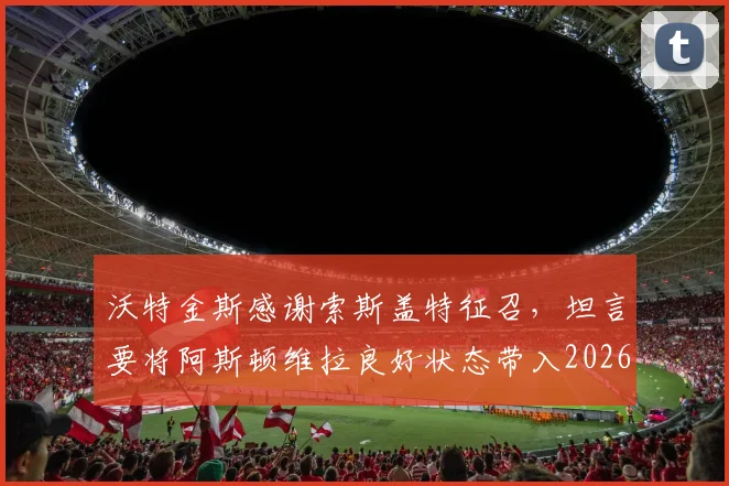 沃特金斯感谢索斯盖特征召，坦言要将阿斯顿维拉良好状态带入2026世界杯备战