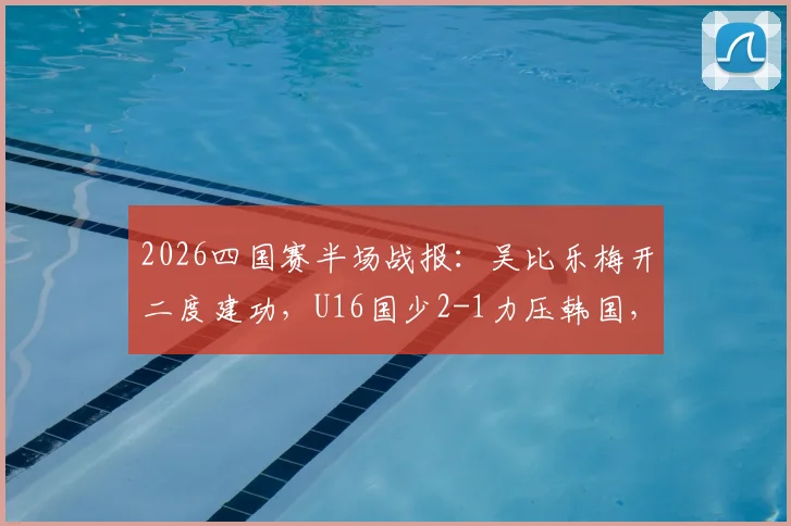 2026四国赛半场战报:吴比乐梅开二度建功,U16国少2-1力压韩国,关键进球视频集锦分析