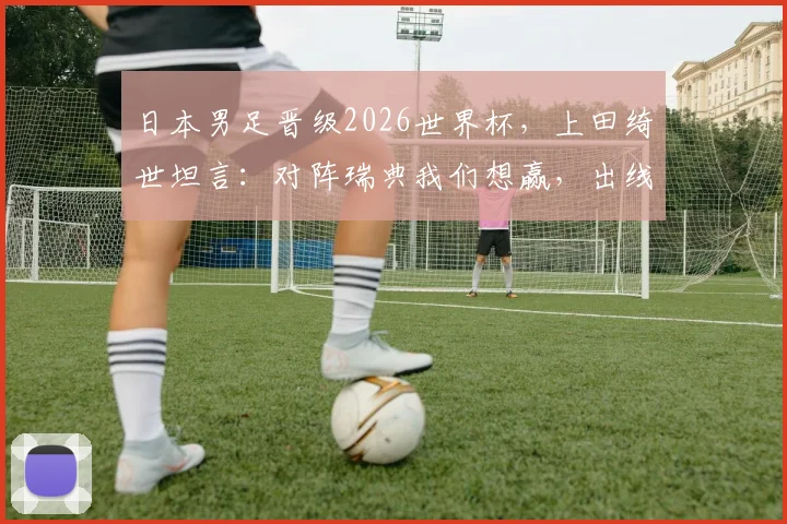 日本男足晋级2026世界杯,上田绮世坦言:对阵瑞典我们想赢,出线已达成目标