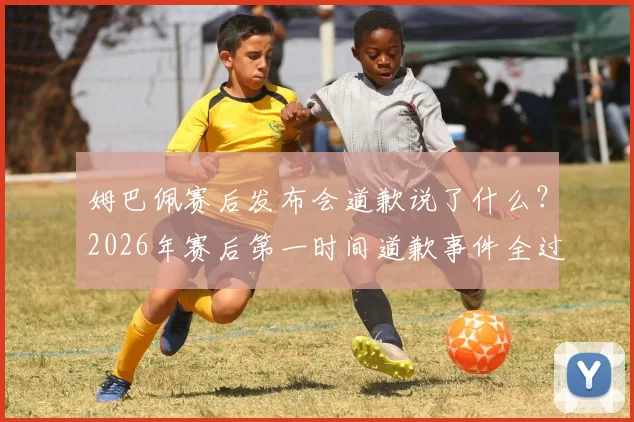 姆巴佩赛后发布会道歉说了什么?2026年赛后第一时间道歉事件全过程,作为队长承担责任引热议