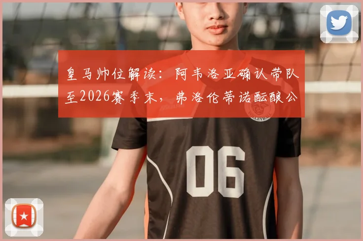 皇马帅位解读：阿韦洛亚确认带队至2026赛季末，弗洛伦蒂诺酝酿公开讲话稳定军心