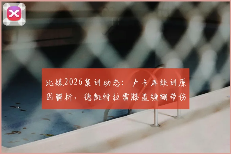 比媒2026集训动态：卢卡库缺训原因解析，德凯特拉雷膝盖缠绷带伤情引关注，另两名缺席球员是谁？
