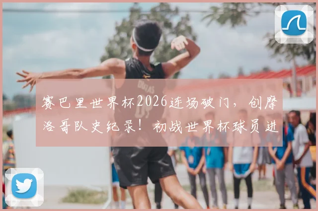 赛巴里世界杯2026连场破门，创摩洛哥队史纪录！初战世界杯球员进球表现深度盘点