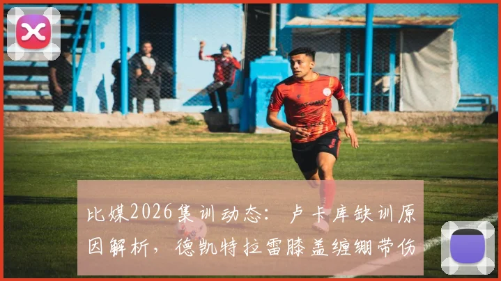 比媒2026集训动态：卢卡库缺训原因解析，德凯特拉雷膝盖缠绷带伤情引关注，另两名缺席球员是谁？