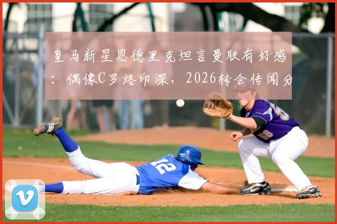 皇马新星恩德里克坦言曼联有好感:偶像C罗烙印深,2026转会传闻分析
