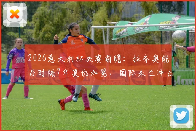 2026意大利杯决赛前瞻：拉齐奥能否时隔7年复仇加冕，国际米兰冲击双冠王火力解析