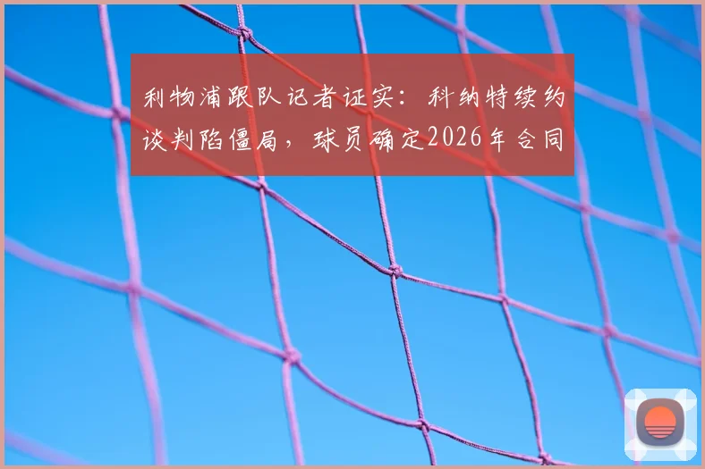 利物浦跟队记者证实:科纳特续约谈判陷僵局,球员确定2026年合同到期后自由离队,潜在下家分析与后防影响解读