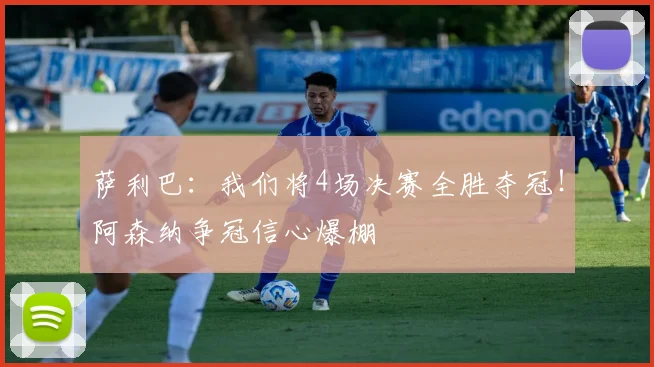 萨利巴：我们将4场决赛全胜夺冠！阿森纳争冠信心爆棚