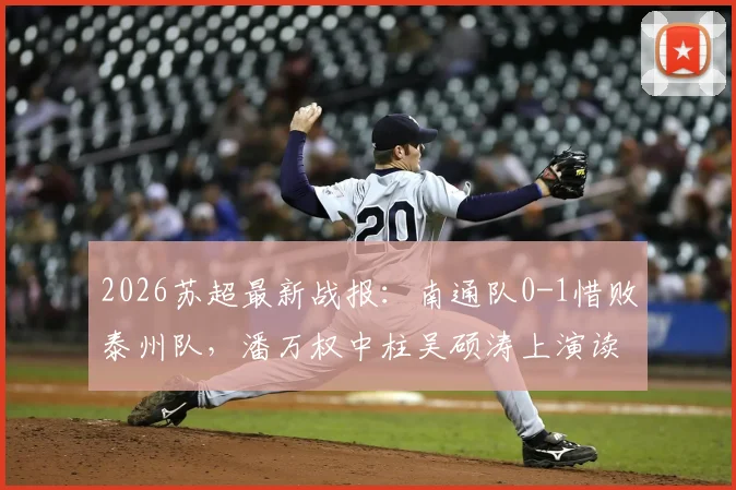 2026苏超最新战报：南通队0-1惜败泰州队，潘万权中柱吴硕涛上演读秒绝杀，附比赛视频回放