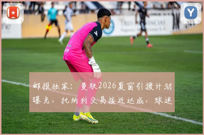 邮报独家:曼联2026夏窗引援计划曝光,托纳利交易接近达成,球迷需关注三大关键点