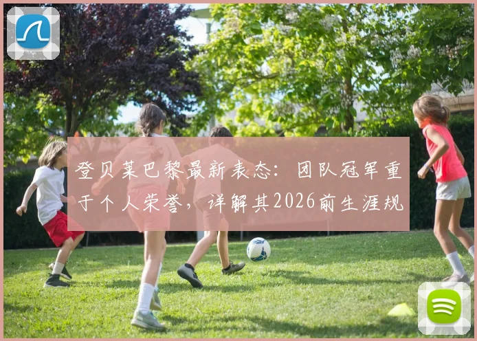 登贝莱巴黎最新表态：团队冠军重于个人荣誉，详解其2026前生涯规划与数据