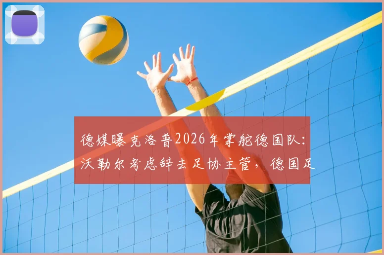 德媒曝克洛普2026年掌舵德国队:沃勒尔考虑辞去足协主管,德国足球面临重大变革