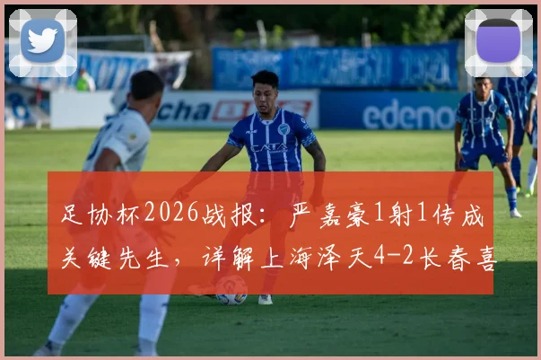 足协杯2026战报:严嘉豪1射1传成关键先生,详解上海泽天4-2长春喜都战术打法与晋级前景
