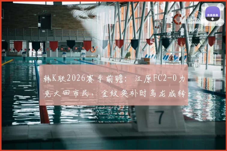 韩K联2026赛季前瞻：江原FC2-0力克大田市民，金纹奂补时乌龙成转折点，附最新积分榜与赛事分析