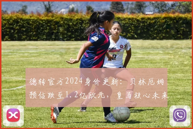 德转官方2024身价更新:贝林厄姆预估跌至1.2亿欧元,皇马核心未来走势引发热议