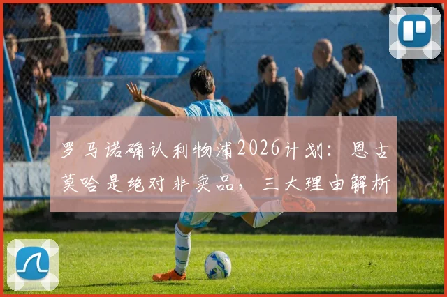 罗马诺确认利物浦2026计划:恩古莫哈是绝对非卖品,三大理由解析其留队关键