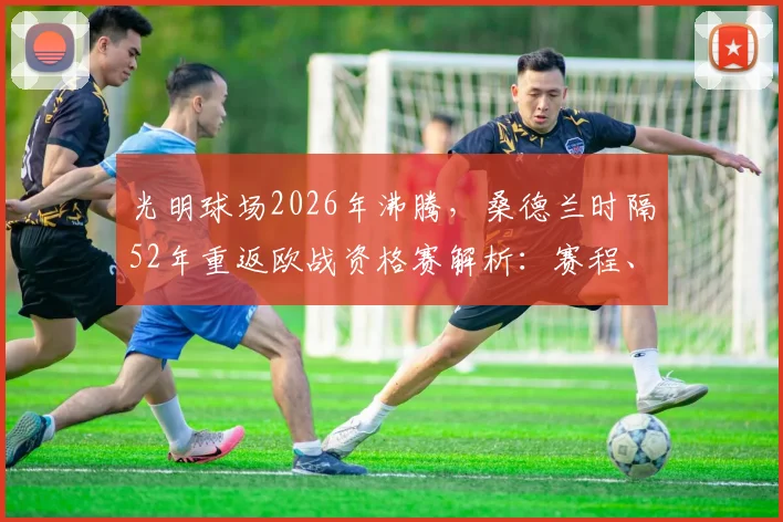 光明球场2026年沸腾，桑德兰时隔52年重返欧战资格赛解析：赛程、阵容及购票指南全攻略